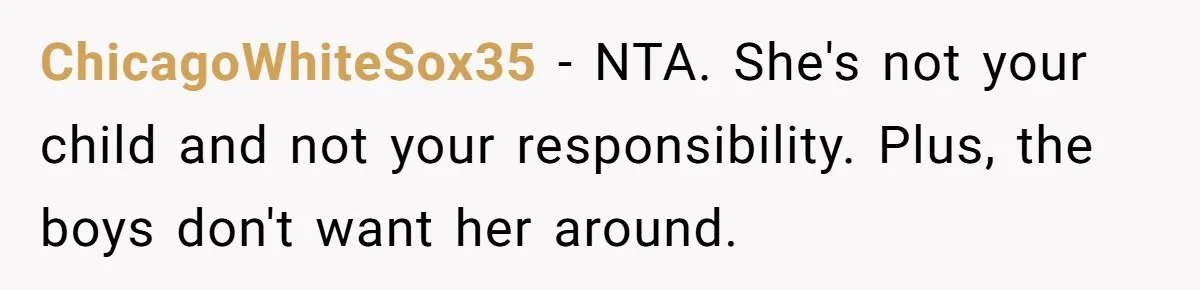 ChicagoWhiteSox35 − NTA. She's not your child and not your responsibility. Plus, the boys don't want her around.