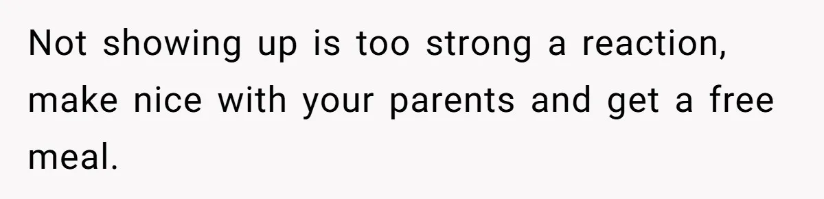 Not showing up is too strong a reaction, make nice with your parents and get a free meal.