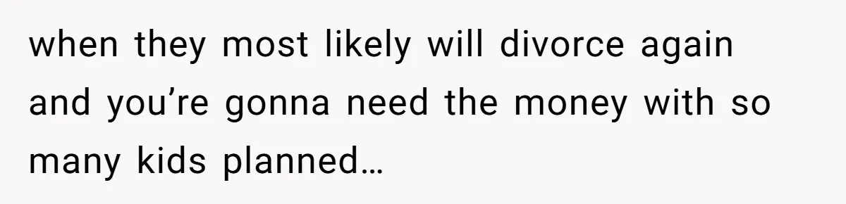 when they most likely will divorce again and you’re gonna need the money with so many kids planned…