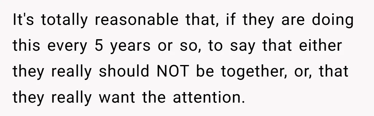 It's totally reasonable that, if they are doing this every 5 years or so, to say that either they really should NOT be together, or, that they really want the...