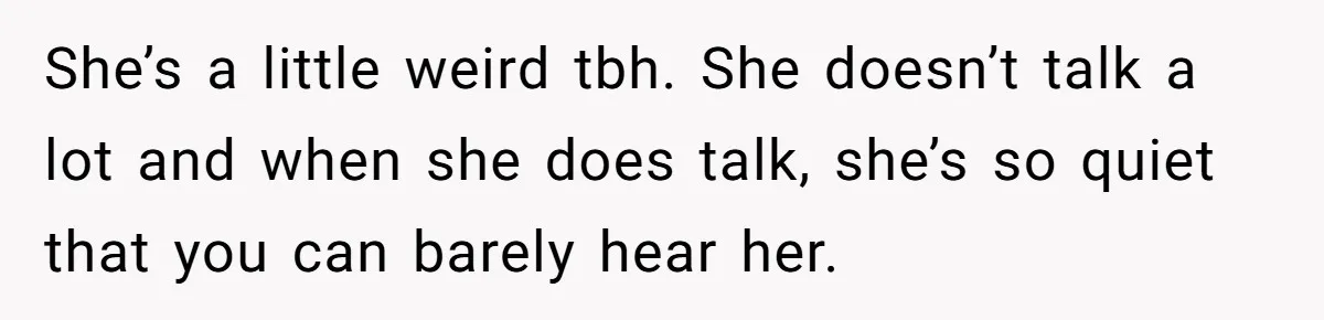 She’s a little weird tbh. She doesn’t talk a lot and when she does talk, she’s so quiet that you can barely hear her.