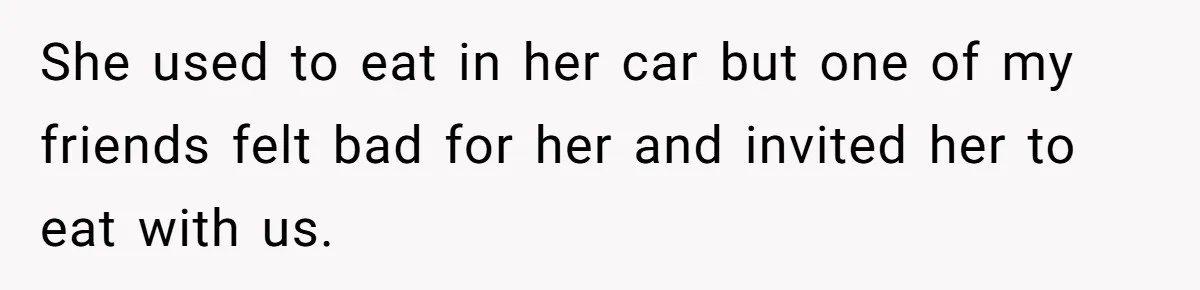 She used to eat in her car but one of my friends felt bad for her and invited her to eat with us.