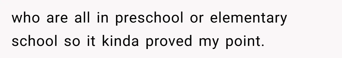 who are all in preschool or elementary school so it kinda proved my point.