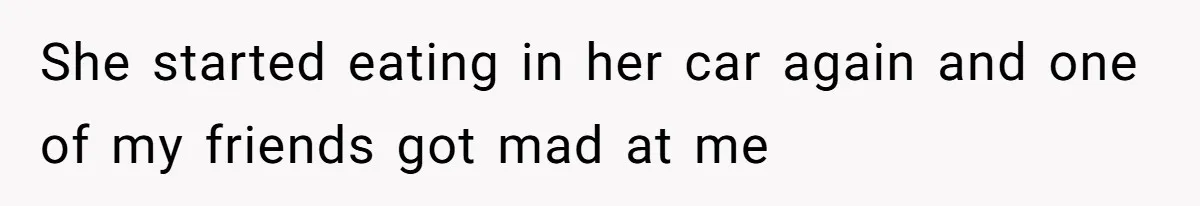 She started eating in her car again and one of my friends got mad at me