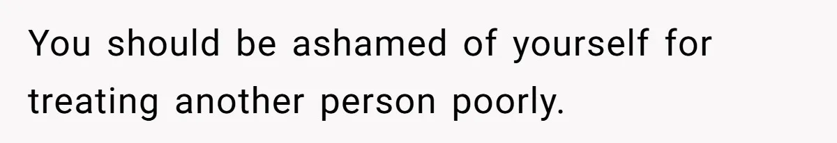 You should be ashamed of yourself for treating another person poorly.