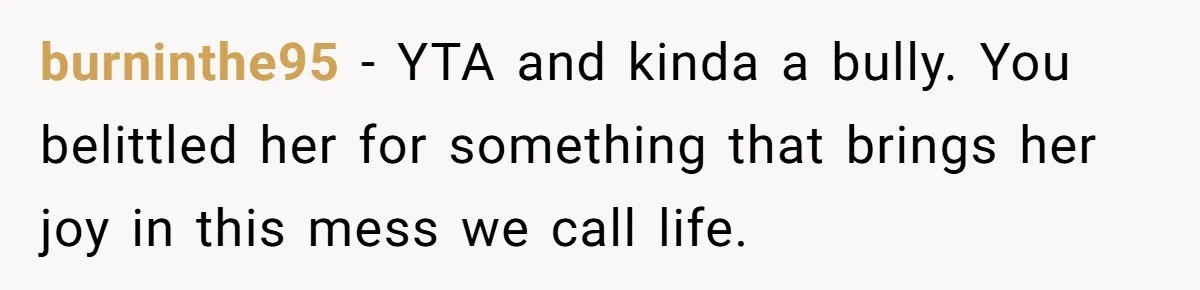 burninthe95 − YTA and kinda a bully. You belittled her for something that brings her joy in this mess we call life.