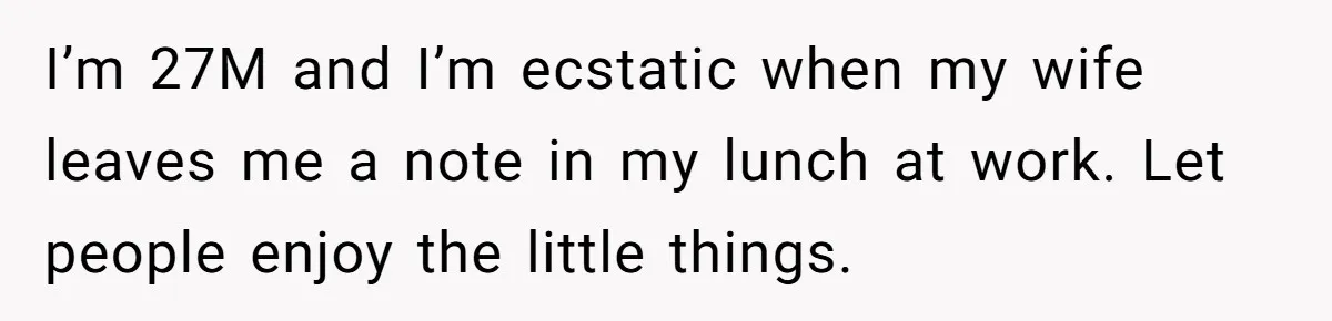 I’m 27M and I’m ecstatic when my wife leaves me a note in my lunch at work. Let people enjoy the little things.