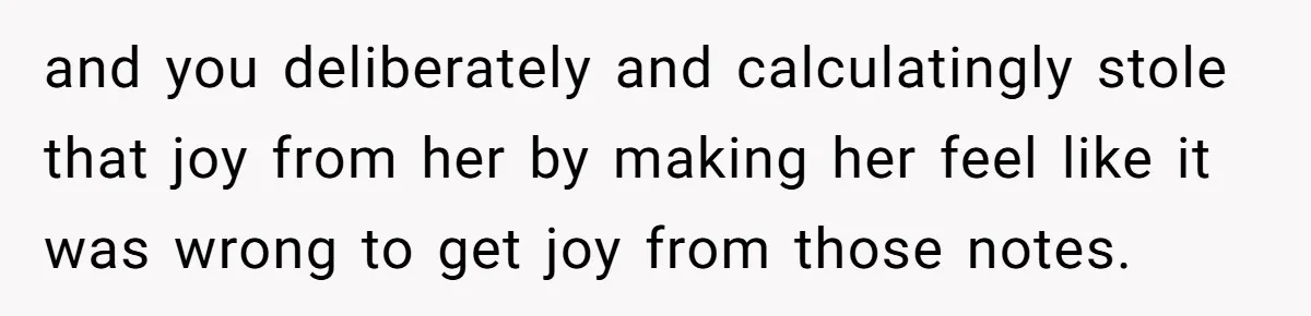 and you deliberately and calculatingly stole that joy from her by making her feel like it was wrong to get joy from those notes.