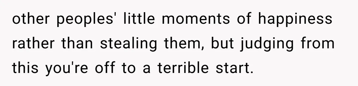 other peoples' little moments of happiness rather than stealing them, but judging from this you're off to a terrible start.