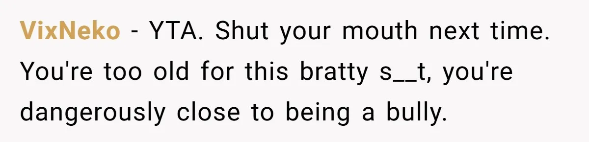 VixNeko − YTA. Shut your mouth next time. You're too old for this bratty s__t, you're dangerously close to being a bully.