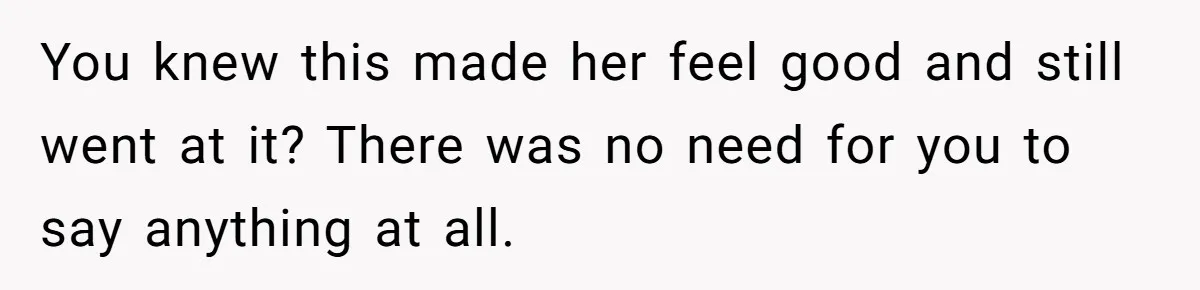You knew this made her feel good and still went at it? There was no need for you to say anything at all.