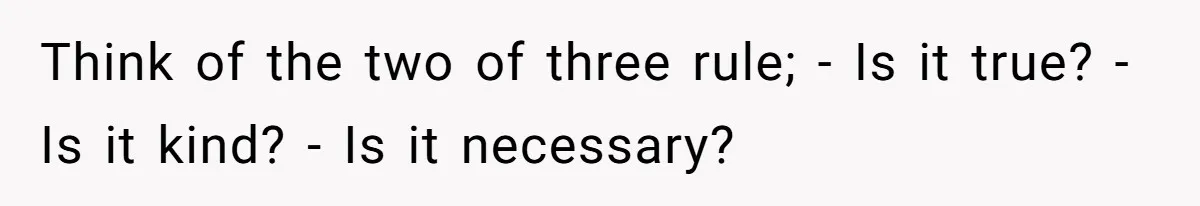 Think of the two of three rule; - Is it true? - Is it kind? - Is it necessary?