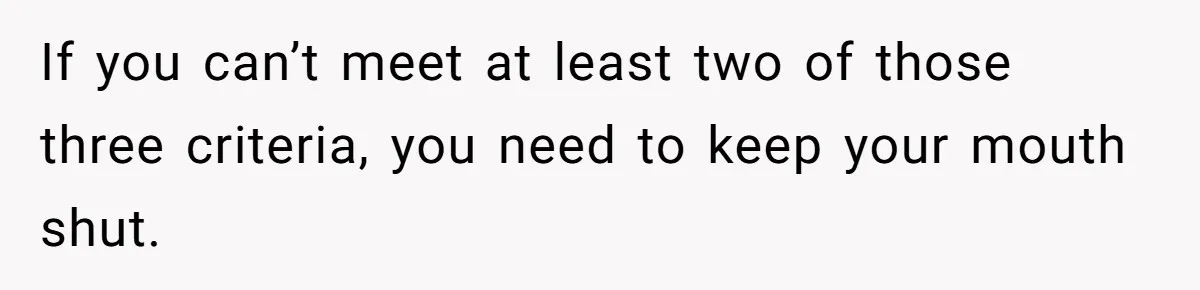 If you can’t meet at least two of those three criteria, you need to keep your mouth shut.