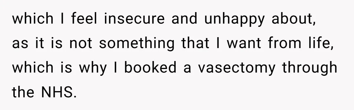 Man Walks Away After Discovering His Partner Planned The Pregnancy Without Consent which I feel insecure and unhappy about, as it is not something that I want from life, which is why I booked a vasectomy through the NHS.