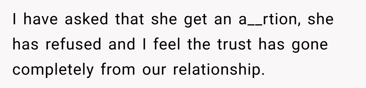 Man Walks Away After Discovering His Partner Planned The Pregnancy Without Consent I have asked that she get an a__rtion, she has refused and I feel the trust has gone completely from our relationship.