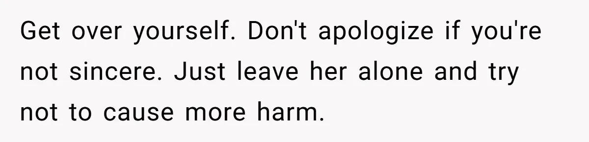 Get over yourself. Don't apologize if you're not sincere. Just leave her alone and try not to cause more harm.