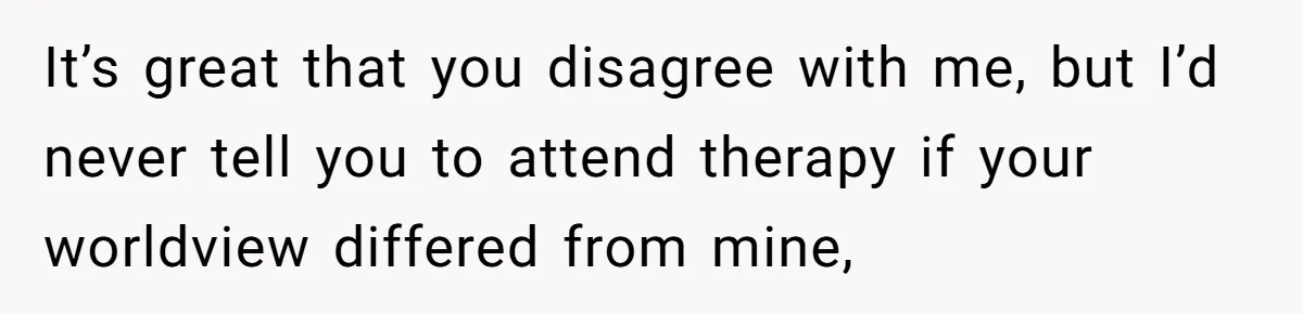 Man Walks Away After Discovering His Partner Planned The Pregnancy Without Consent It’s great that you disagree with me, but I’d never tell you to attend therapy if your worldview differed from mine,