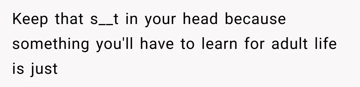 Keep that s__t in your head because something you'll have to learn for adult life is just