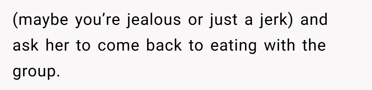 (maybe you’re jealous or just a jerk) and ask her to come back to eating with the group.