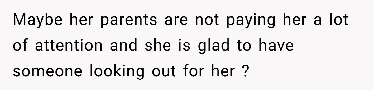 Maybe her parents are not paying her a lot of attention and she is glad to have someone looking out for her ?