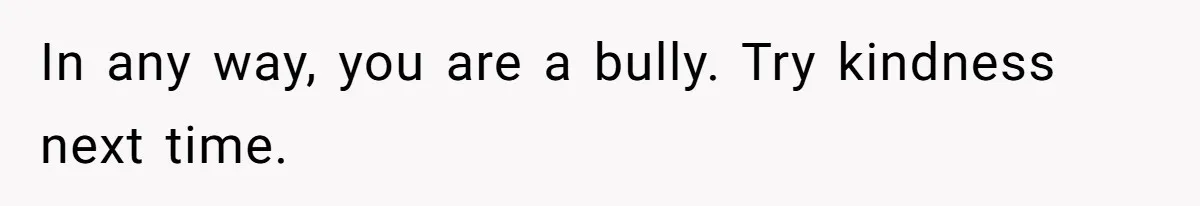 In any way, you are a bully. Try kindness next time.