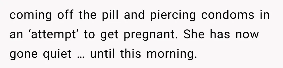 Man Walks Away After Discovering His Partner Planned The Pregnancy Without Consent coming off the pill and piercing condoms in an ‘attempt’ to get pregnant. She has now gone quiet … until this morning.