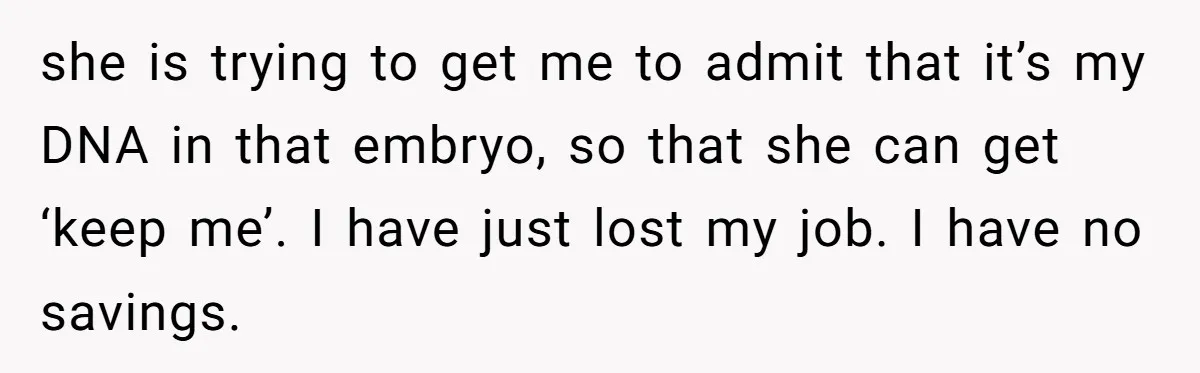 Man Walks Away After Discovering His Partner Planned The Pregnancy Without Consent she is trying to get me to admit that it’s my DNA in that embryo, so that she can get ‘keep me’. I have just lost my job. I have...