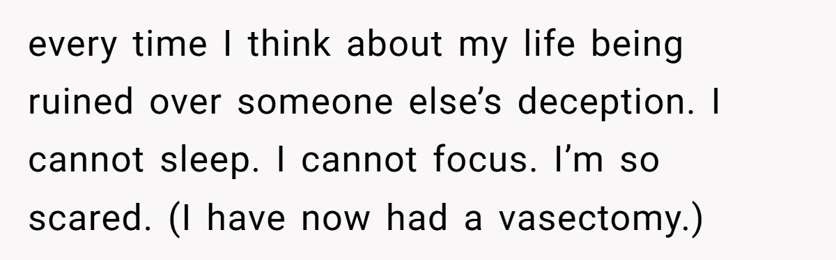 Man Walks Away After Discovering His Partner Planned The Pregnancy Without Consent every time I think about my life being ruined over someone else’s deception. I cannot sleep. I cannot focus. I’m so scared. (I have now had a vasectomy.)