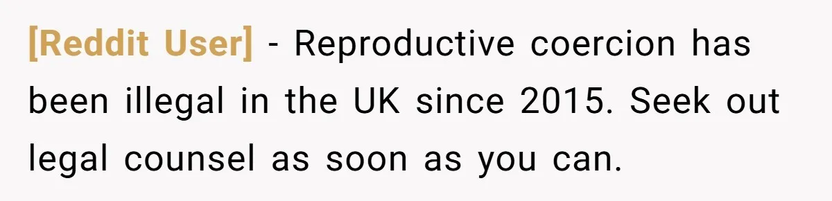 [Reddit User] − Reproductive coercion has been illegal in the UK since 2015. Seek out legal counsel as soon as you can.
