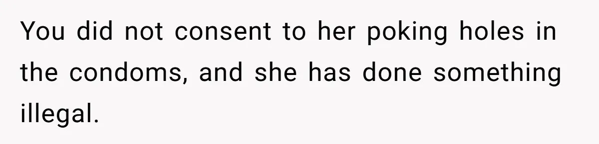 Man Walks Away After Discovering His Partner Planned The Pregnancy Without Consent You did not consent to her poking holes in the condoms, and she has done something illegal.