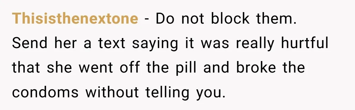 Man Walks Away After Discovering His Partner Planned The Pregnancy Without Consent Thisisthenextone − Do not block them. Send her a text saying it was really hurtful that she went off the pill and broke the condoms without telling you.
