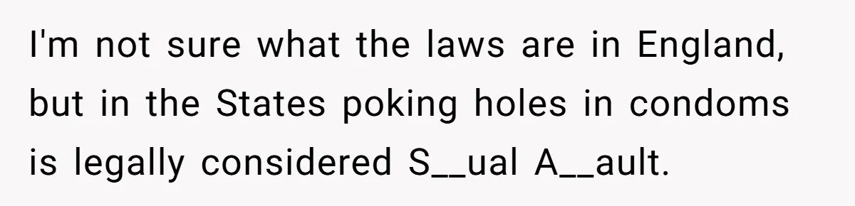 Man Walks Away After Discovering His Partner Planned The Pregnancy Without Consent I'm not sure what the laws are in England, but in the States poking holes in condoms is legally considered S__ual A__ault.
