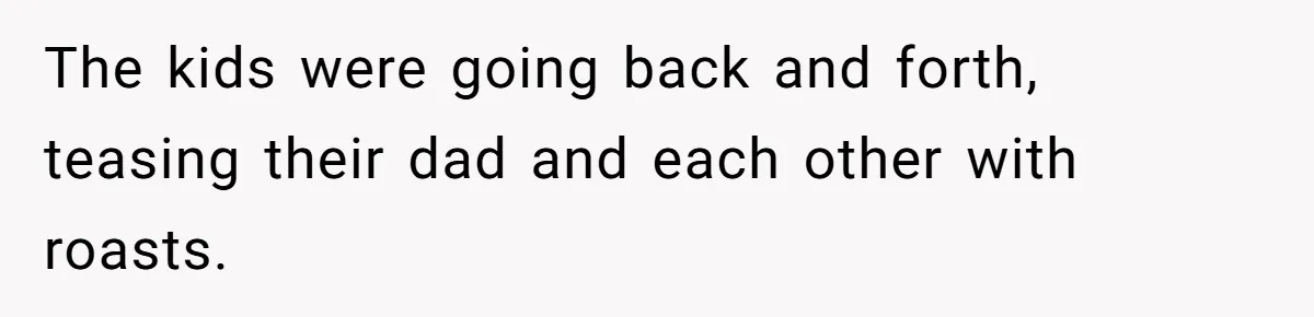 The kids were going back and forth, teasing their dad and each other with roasts.