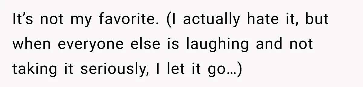 It’s not my favorite. (I actually hate it, but when everyone else is laughing and not taking it seriously, I let it go…)