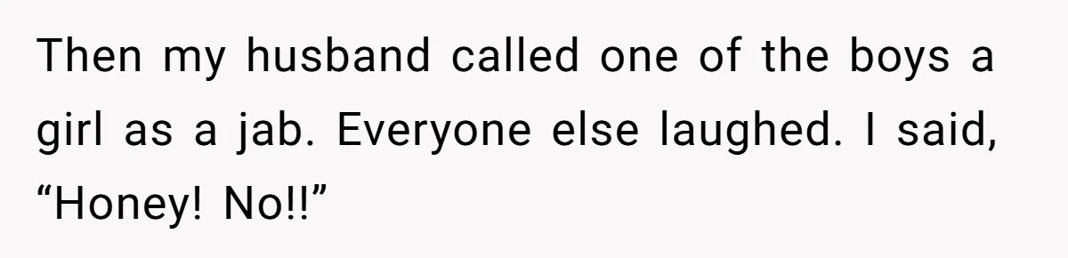 Then my husband called one of the boys a girl as a jab. Everyone else laughed. I said, “Honey! No!!”