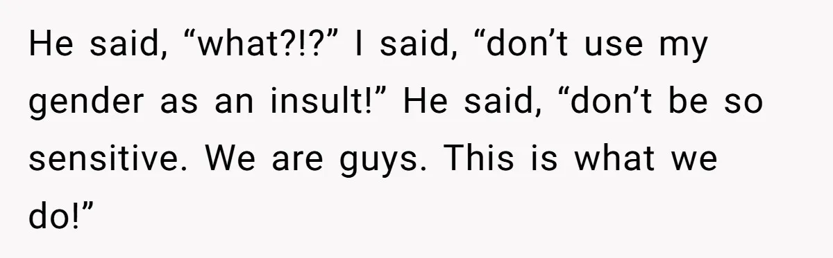 He said, “what?!?” I said, “don’t use my gender as an insult!” He said, “don’t be so sensitive. We are guys. This is what we do!”