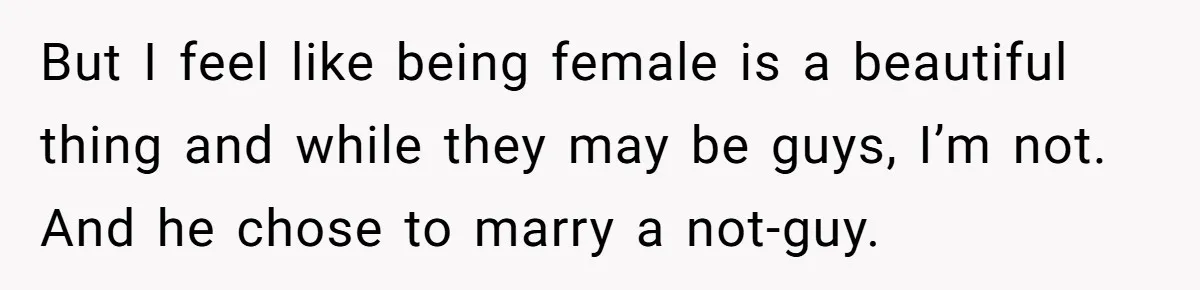 But I feel like being female is a beautiful thing and while they may be guys, I’m not. And he chose to marry a not-guy.