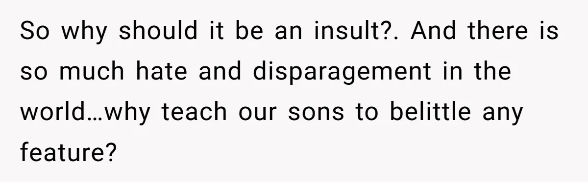 So why should it be an insult?. And there is so much hate and disparagement in the world…why teach our sons to belittle any feature?