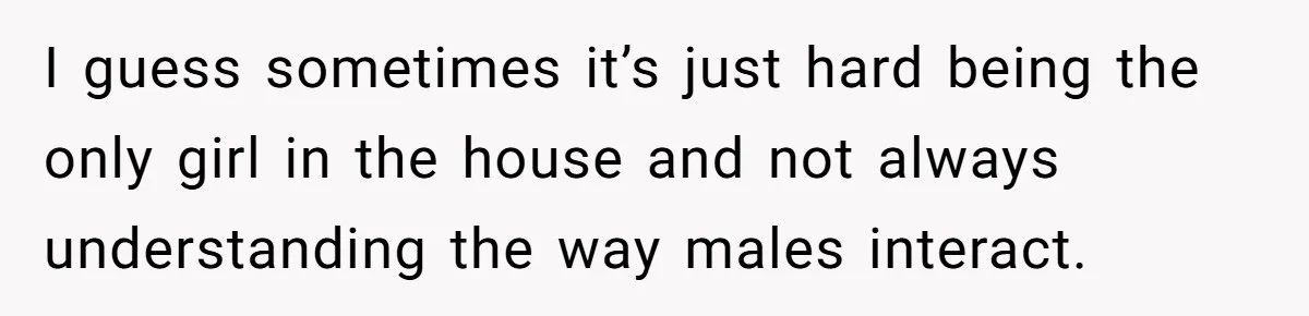 I guess sometimes it’s just hard being the only girl in the house and not always understanding the way males interact.