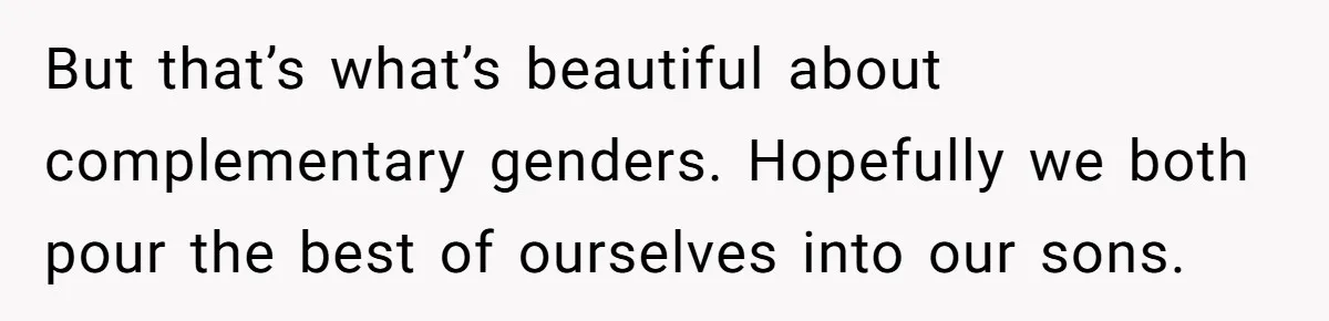 But that’s what’s beautiful about complementary genders. Hopefully we both pour the best of ourselves into our sons.