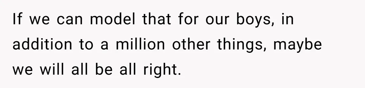If we can model that for our boys, in addition to a million other things, maybe we will all be all right.