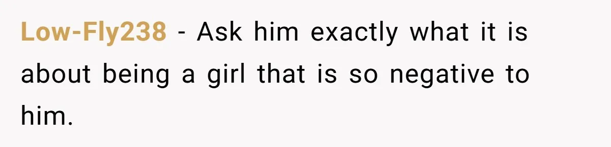 Low-Fly238 − Ask him exactly what it is about being a girl that is so negative to him.