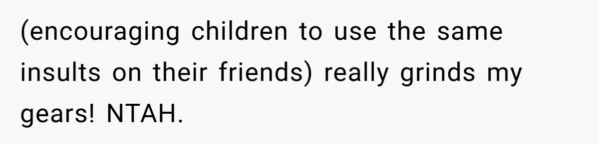 (encouraging children to use the same insults on their friends) really grinds my gears! NTAH.