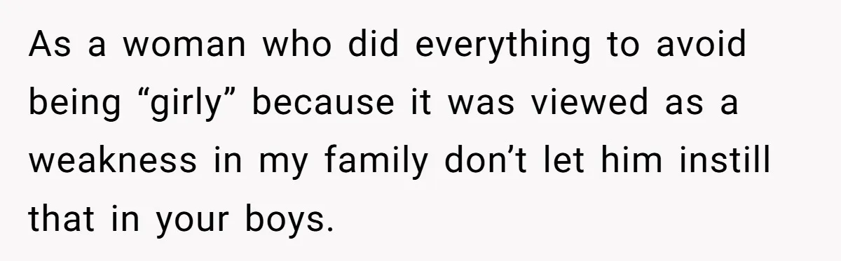 As a woman who did everything to avoid being “girly” because it was viewed as a weakness in my family don’t let him instill that in your boys.