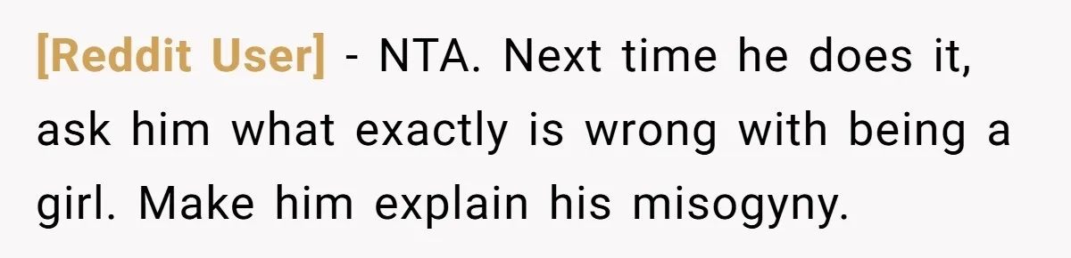 [Reddit User] − NTA. Next time he does it, ask him what exactly is wrong with being a girl. Make him explain his misogyny.
