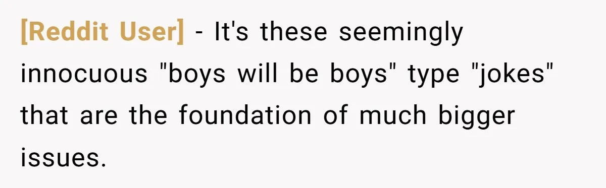 [Reddit User] − It's these seemingly innocuous "boys will be boys" type "jokes" that are the foundation of much bigger issues.