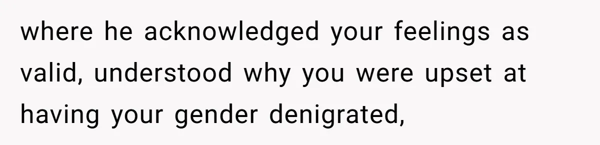 where he acknowledged your feelings as valid, understood why you were upset at having your gender denigrated,