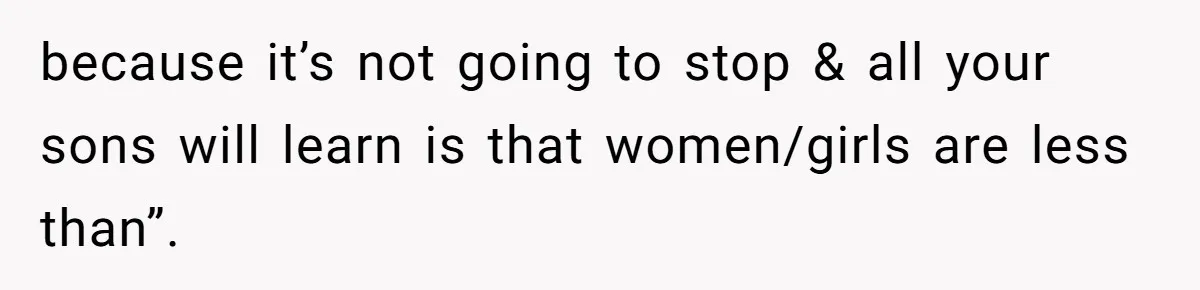 because it’s not going to stop & all your sons will learn is that women/girls are less than”.