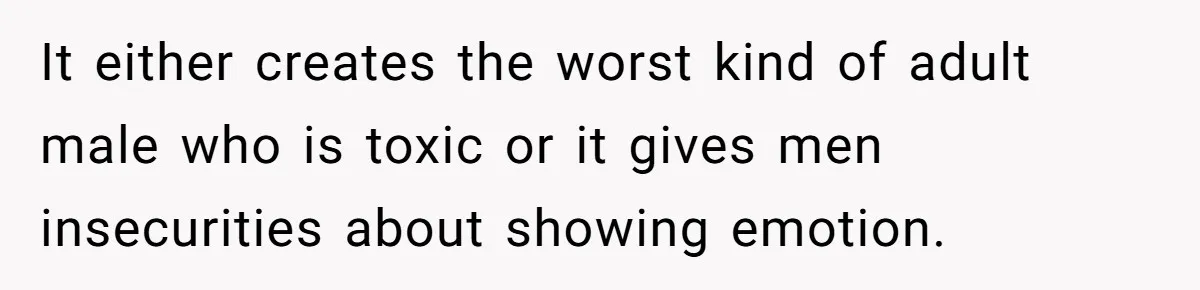 It either creates the worst kind of adult male who is toxic or it gives men insecurities about showing emotion.