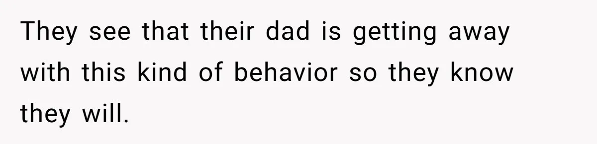 They see that their dad is getting away with this kind of behavior so they know they will.